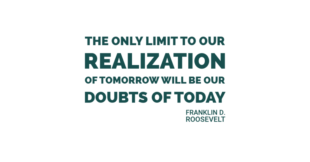 The only limit to our realization of tomorrow will be our doubts of today. Franklin D. Roosevelt