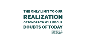 The only limit to our realization of tomorrow will be our doubts of today. Franklin D. Roosevelt