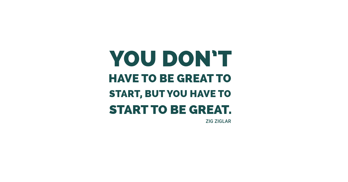 You don’t have to be great to start, but you have to start to be great.